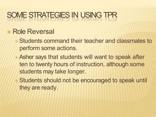 SOME STRATEGIESIN USING TPR
 Role Reversal
 Students command their teacher and classmates to
perform some actions.
 Asher says that students will want to speak after
ten to twenty hours of instruction, although some
students may take longer.
 Students should not be encouraged to speak until
they are ready.
 