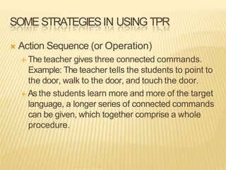 SOME STRATEGIESIN USING TPR
 Action Sequence (or Operation)
 The teacher gives three connected commands.
Example: The teacher tells the students to point to
the door, walk to the door, and touch the door.
 As the students learn more and more of the target
language, a longer series of connected commands
can be given, which together comprise a whole
procedure.
 