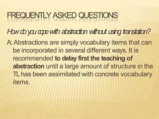 FREQUENTLYASKED QUESTIONS
Howdoyouc
o
p
ewith abstraction without usingtranslation?
A: Abstractions are simply vocabulary items that can
be incorporated in several different ways. It is
recommended to delay first the teaching of
abstraction until a large amount of structure in the
TLhas been assimilated with concrete vocabulary
items.
 