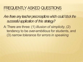 FREQUENTLYASKED QUESTIONS
Are thereanyteacherpreconceptionswhichcouldblockthe
successfulapplicationof this strategy?
A: There are three: (1) illusion of simplicity, (2)
tendency to be over-ambitious for students, and
(3) narrow tolerance for errors in speaking
 