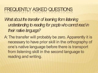 FREQUENTLYASKED QUESTIONS
Whataboutthetransfer of learningfromlistening
understandingtoreadingfor peoplew
h
ocannotreadin
their nativelanguage?
A: The transfer will probably be zero. Apparently it is
necessary to have prior skill in the orthography of
one’s native language before there is transport
from listening skill in the second language to
reading and writing.
 