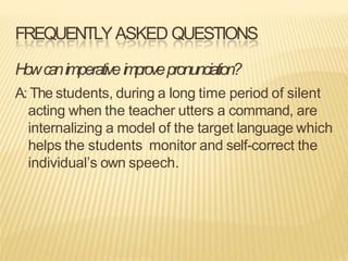 FREQUENTLYASKED QUESTIONS
Howcanimperativeimprovepronunciation?
A: The students, during a long time period of silent
acting when the teacher utters a command, are
internalizing a model of the target language which
helps the students monitor and self-correct the
individual’s own speech.
 