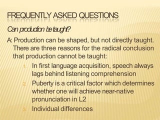 FREQUENTLYASKED QUESTIONS
Canproductionb
etaught?
A: Production can be shaped, but not directly taught.
There are three reasons for the radical conclusion
that production cannot be taught:
1. In first language acquisition, speech always
lags behind listening comprehension
2. Puberty is a critical factor which determines
whether one will achieve near-native
pronunciation in L2
3. Individual differences
 