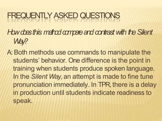 FREQUENTLYASKED QUESTIONS
Howd
o
e
sthis methodcompareandcontrastwith theSilent
Way?
A: Both methods use commands to manipulate the
students’ behavior. One difference is the point in
training when students produce spoken language.
In the Silent Way, an attempt is made to fine tune
pronunciation immediately. In TPR, there is a delay
in production until students indicate readiness to
speak.
 