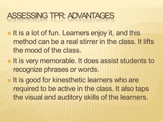 ASSESSING TPR: ADVANTAGES
 It is a lot of fun. Learners enjoy it, and this
method can be a real stirrer in the class. It lifts
the mood of the class.
 It is very memorable. It does assist students to
recognize phrases or words.
 It is good for kinesthetic learners who are
required to be active in the class. It also taps
the visual and auditory skills of the learners.
 