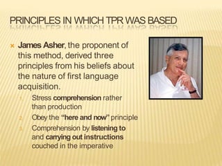 PRINCIPLES IN WHICH TPR WAS BASED
 James Asher, the proponent of
this method, derived three
principles from his beliefs about
the nature of first language
acquisition.
1. Stress comprehension rather
than production
2. Obey the “here and now”principle
3. Comprehension by listening to
and carrying out instructions
couched in the imperative
 