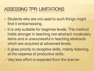 ASSESSING TPR: LIMITATIONS
 Students who are not used to such things might
find it embarrassing.
 It is only suitable for beginner levels. This method
holds stronger in teaching non-abstract vocabulary
items and is unsuccessful in teaching abstracts
which are acquired at advanced levels.
 It gives priority to receptive skills, mainly listening,
at the expense of productive skills.
 Very less effort is expected from the learner.
 