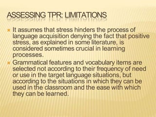 ASSESSING TPR: LIMITATIONS
 It assumes that stress hinders the process of
language acquisition denying the fact that positive
stress, as explained in some literature, is
considered sometimes crucial in learning
processes.
 Grammatical features and vocabulary items are
selected not according to their frequency of need
or use in the target language situations, but
according to the situations in which they can be
used in the classroom and the ease with which
they can be learned.
 
