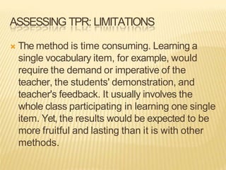 ASSESSING TPR: LIMITATIONS
 The method is time consuming. Learning a
single vocabulary item, for example, would
require the demand or imperative of the
teacher, the students' demonstration, and
teacher's feedback. It usually involves the
whole class participating in learning one single
item. Yet, the results would be expected to be
more fruitful and lasting than it is with other
methods.
 