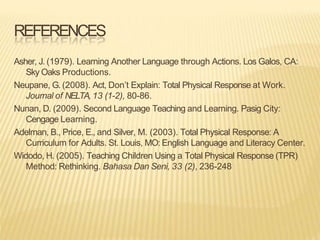 REFERENCES
Asher, J. (1979). Learning Another Language through Actions. Los Galos, CA:
Sky Oaks Productions.
Neupane, G. (2008). Act, Don’t Explain: Total Physical Response at Work.
Journal of NELTA,13 (1-2), 80-86.
Nunan, D. (2009). Second Language Teaching and Learning. Pasig City:
Cengage Learning.
Adelman, B., Price, E., and Silver, M. (2003). Total Physical Response: A
Curriculum for Adults. St. Louis, MO: English Language and Literacy Center.
Widodo, H. (2005). Teaching Children Using a Total Physical Response (TPR)
Method: Rethinking. Bahasa Dan Seni, 33 (2), 236-248
 