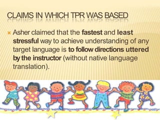 CLAIMS IN WHICH TPR WAS BASED
 Asher claimed that the fastest and least
stressful way to achieve understanding of any
target language is to followdirections uttered
bythe instructor (without native language
translation).
 
