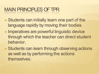 MAIN PRINCIPLES OFTPR
 Students can initially learn one part of the
language rapidly by moving their bodies.
 Imperatives are powerful linguistic device
through which the teacher can direct student
behavior.
 Students can learn through observing actions
as well as by performing the actions
themselves.
 