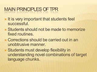 MAIN PRINCIPLES OFTPR
 It is very important that students feel
successful.
 Students should not be made to memorize
fixed routines.
 Corrections should be carried out in an
unobtrusive manner.
 Students must develop flexibility in
understanding novel combinations of target
language chunks.
 