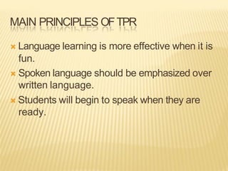MAIN PRINCIPLES OFTPR
Ò Language learning is more effective when it is
fun.
Ò Spoken language should be emphasized over
written language.
Ò Students will begin to speak when they are
ready.
 