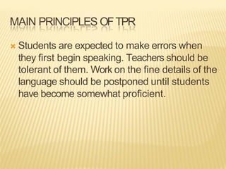 MAIN PRINCIPLES OFTPR
Ò Students are expected to make errors when
they first begin speaking. Teachers should be
tolerant of them. Work on the fine details of the
language should be postponed until students
have become somewhat proficient.
 