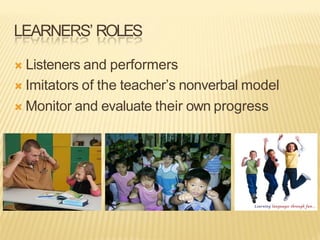 LEARNERS’ ROLES
Ò Listeners and performers
Ò Imitators of the teacher’s nonverbal model
Ò Monitor and evaluate their own progress
 