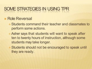 SOMESTRATEGIESIN USING TPR
Ò Role Reversal
É Students command their teacher and classmates to
perform some actions.
É Asher says that students will want to speak after
ten to twenty hours of instruction, although some
students may take longer.
É Students should not be encouraged to speak until
they are ready.
 