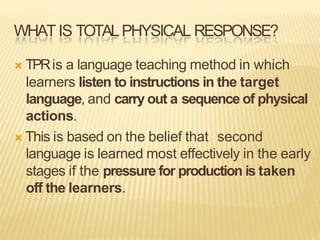 WHATIS TOTALPHYSICAL RESPONSE?
Ò TPRis a language teaching method in which
learners listen to instructions in the target
language, and carry out a sequence of physical
actions.
Ò This is based on the belief that second
language is learned most effectively in the early
stages if the pressure for production is taken
off the learners.
 