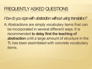 FREQUENTLYASKED QUESTIONS
Howdoyouc
o
p
ewith abstractionwithout usingtranslation?
A: Abstractions are simply vocabulary items that can
be incorporated in several different ways. It is
recommended to delay first the teaching of
abstraction until a large amount of structure in the
TLhas been assimilated with concrete vocabulary
items.
 