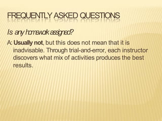 FREQUENTLYASKED QUESTIONS
Is anyh
o
m
e
w
o
r
kassigned?
A: Usually not, but this does not mean that it is
inadvisable. Through trial-and-error, each instructor
discovers what mix of activities produces the best
results.
 