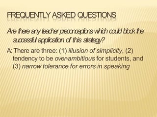 FREQUENTLYASKED QUESTIONS
Are thereanyteacherpreconceptionswhichcouldblockthe
successfulapplication of this strategy?
A: There are three: (1) illusion of simplicity, (2)
tendency to be over-ambitious for students, and
(3) narrow tolerance for errors in speaking
 