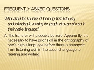 FREQUENTLYASKED QUESTIONS
Whataboutthetransfer of learningfromlistening
understandingtoreadingfor peoplew
h
ocannotreadin
their nativelanguage?
A: The transfer will probably be zero. Apparently it is
necessary to have prior skill in the orthography of
one’s native language before there is transport
from listening skill in the second language to
reading and writing.
 