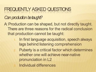FREQUENTLYASKED QUESTIONS
Canproductionb
etaught?
A: Production can be shaped, but not directly taught.
There are three reasons for the radical conclusion
that production cannot be taught:
1. In first language acquisition, speech always
lags behind listening comprehension
2. Puberty is a critical factor which determines
whether one will achieve near-native
pronunciation in L2
3. Individual differences
 