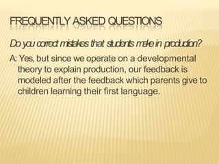 FREQUENTLYASKED QUESTIONS
Doyoucorrectmistakesthat studentsm
a
k
ein production?
A: Yes, but since we operate on a developmental
theory to explain production, our feedback is
modeled after the feedback which parents give to
children learning their first language.
 