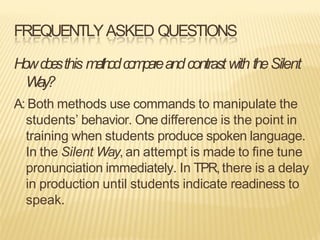 FREQUENTLYASKED QUESTIONS
Howd
o
e
sthis methodcompareandcontrastwith theSilent
Way?
A: Both methods use commands to manipulate the
students’ behavior. One difference is the point in
training when students produce spoken language.
In the Silent Way, an attempt is made to fine tune
pronunciation immediately. In TPR,there is a delay
in production until students indicate readiness to
speak.
 