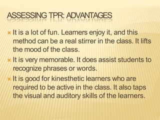 ASSESSING TPR: ADVANTAGES
Ò It is a lot of fun. Learners enjoy it, and this
method can be a real stirrer in the class. It lifts
the mood of the class.
Ò It is very memorable. It does assist students to
recognize phrases or words.
Ò It is good for kinesthetic learners who are
required to be active in the class. It also taps
the visual and auditory skills of the learners.
 