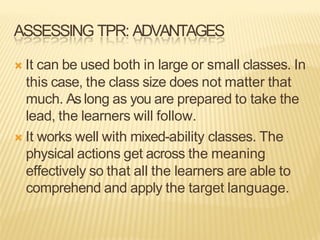ASSESSING TPR: ADVANTAGES
Ò It can be used both in large or small classes. In
this case, the class size does not matter that
much. As long as you are prepared to take the
lead, the learners will follow.
Ò It works well with mixed-ability classes. The
physical actions get across the meaning
effectively so that all the learners are able to
comprehend and apply the target language.
 