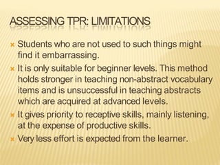ASSESSING TPR: LIMITATIONS
Ò Students who are not used to such things might
find it embarrassing.
Ò It is only suitable for beginner levels. This method
holds stronger in teaching non-abstract vocabulary
items and is unsuccessful in teaching abstracts
which are acquired at advanced levels.
Ò It gives priority to receptive skills, mainly listening,
at the expense of productive skills.
Ò Very less effort is expected from the learner.
 