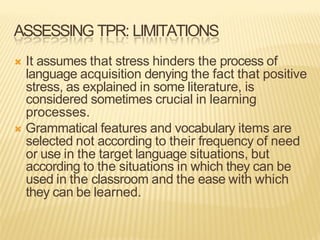 ASSESSING TPR: LIMITATIONS
Ò It assumes that stress hinders the process of
language acquisition denying the fact that positive
stress, as explained in some literature, is
considered sometimes crucial in learning
processes.
Ò Grammatical features and vocabulary items are
selected not according to their frequency of need
or use in the target language situations, but
according to the situations in which they can be
used in the classroom and the ease with which
they can be learned.
 