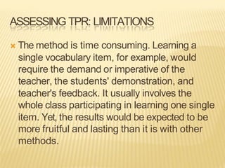 ASSESSING TPR: LIMITATIONS
Ò The method is time consuming. Learning a
single vocabulary item, for example, would
require the demand or imperative of the
teacher, the students' demonstration, and
teacher's feedback. It usually involves the
whole class participating in learning one single
item. Yet, the results would be expected to be
more fruitful and lasting than it is with other
methods.
 