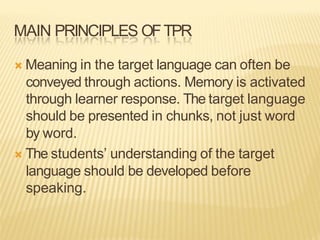 MAIN PRINCIPLES OFTPR
Ò Meaning in the target language can often be
conveyed through actions. Memory is activated
through learner response. The target language
should be presented in chunks, not just word
by word.
Ò The students’ understanding of the target
language should be developed before
speaking.
 
