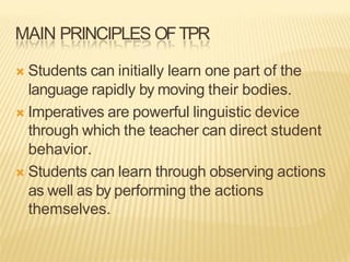 MAIN PRINCIPLES OFTPR
Ò Students can initially learn one part of the
language rapidly by moving their bodies.
Ò Imperatives are powerful linguistic device
through which the teacher can direct student
behavior.
Ò Students can learn through observing actions
as well as by performing the actions
themselves.
 