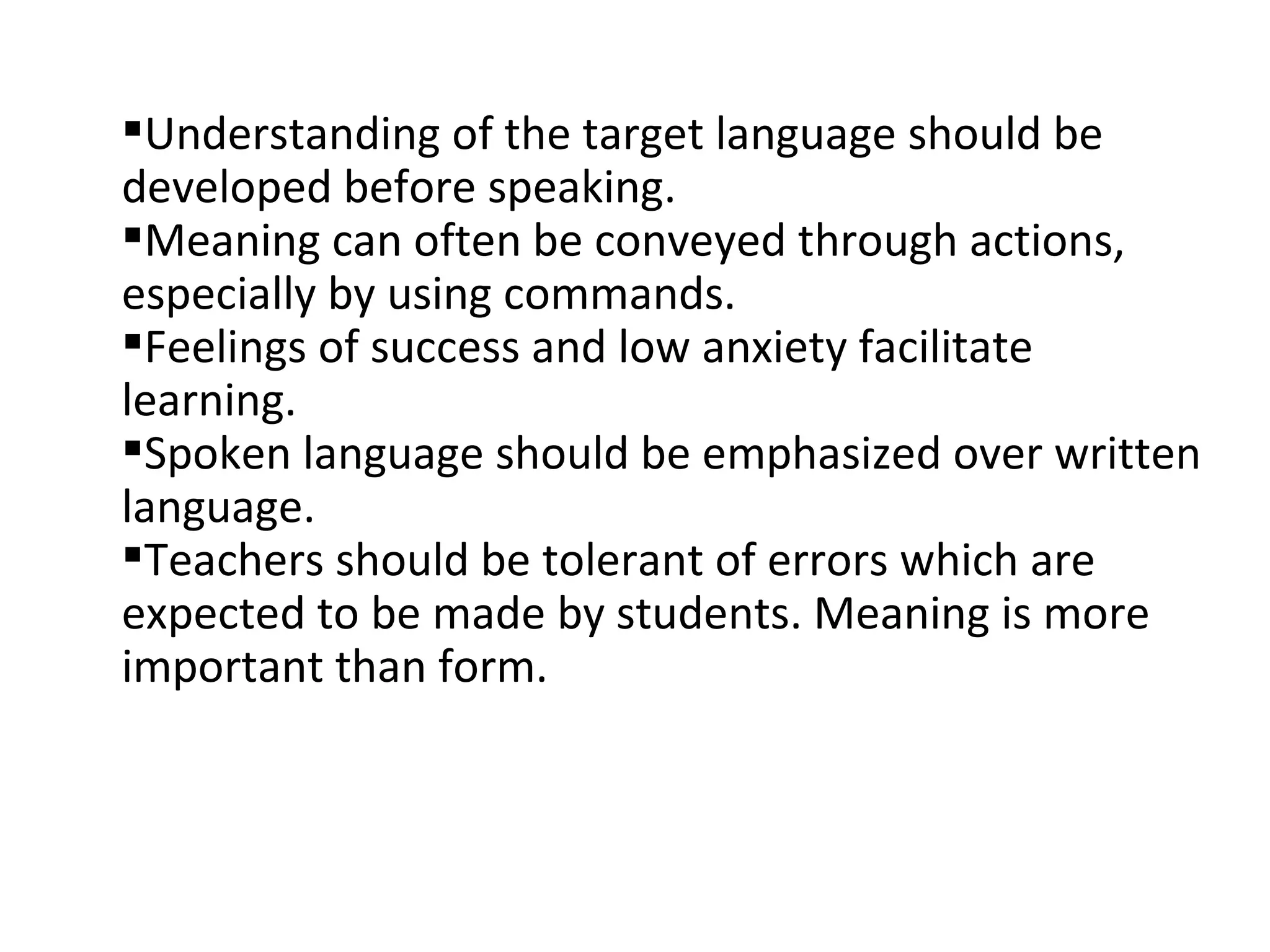 Understanding of the target language should be developed before speaking. Meaning can often be conveyed through actions, especially by using commands. Feelings of success and low anxiety facilitate learning. Spoken language should be emphasized over written language. Teachers should be tolerant of errors which are expected to be made by students. Meaning is more important than form. 