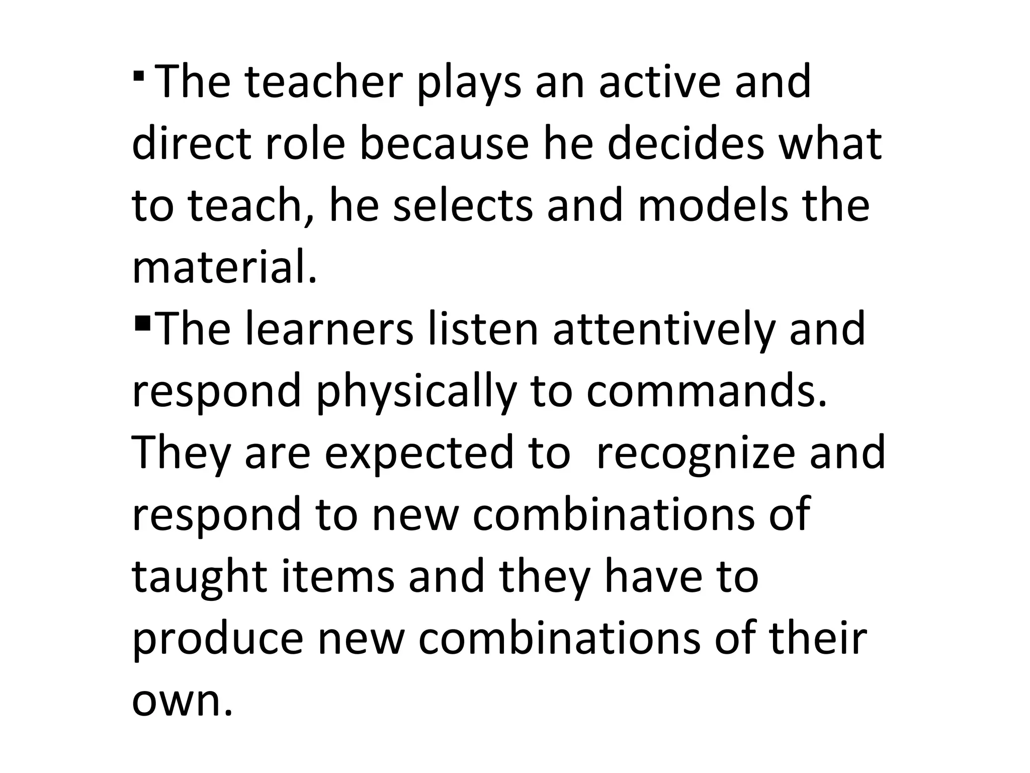 The teacher plays an active and direct role because he decides what to teach, he selects and models the material.  The learners listen attentively and respond physically to commands. They are expected to  recognize and respond to new combinations of taught items and they have to produce new combinations of their own.  