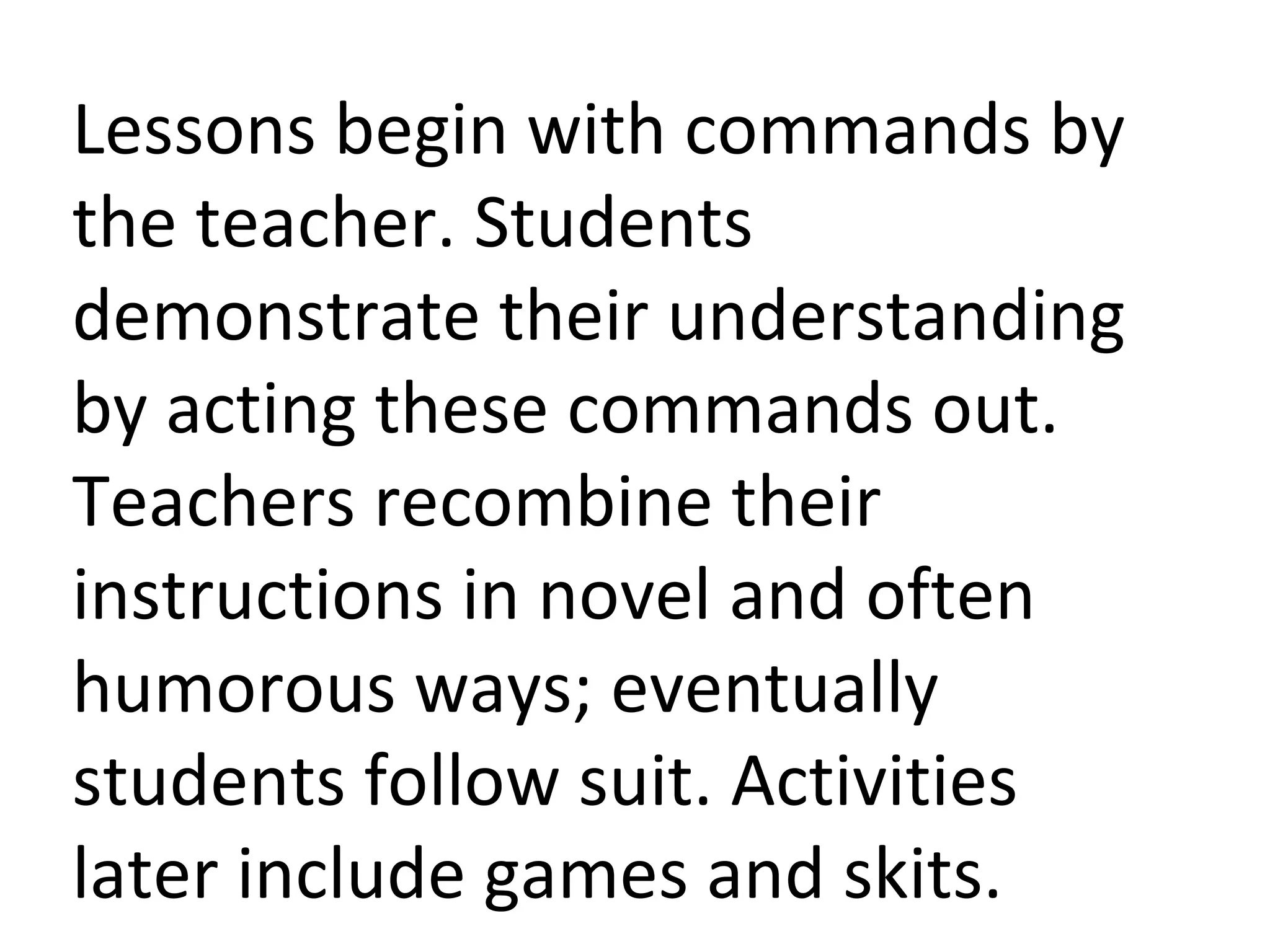 Lessons begin with commands by the teacher. Students demonstrate their understanding by acting these commands out. Teachers recombine their instructions in novel and often humorous ways; eventually students follow suit. Activities later include games and skits. 