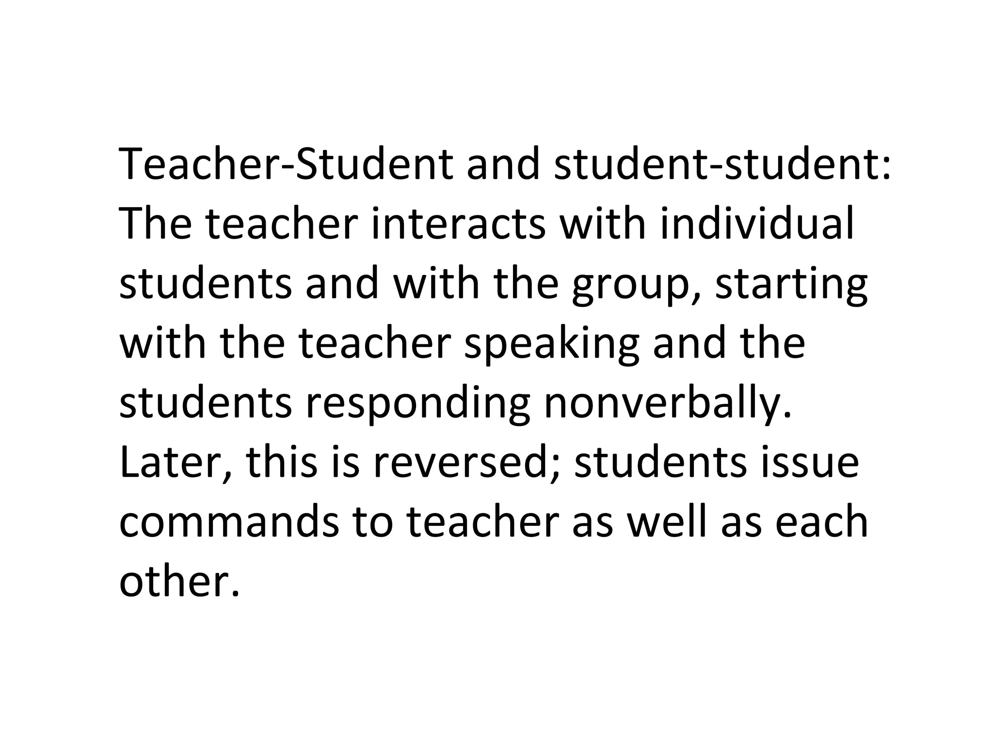 Teacher-Student and student-student: The teacher interacts with individual students and with the group, starting with the teacher speaking and the students responding nonverbally. Later, this is reversed; students issue commands to teacher as well as each other. 