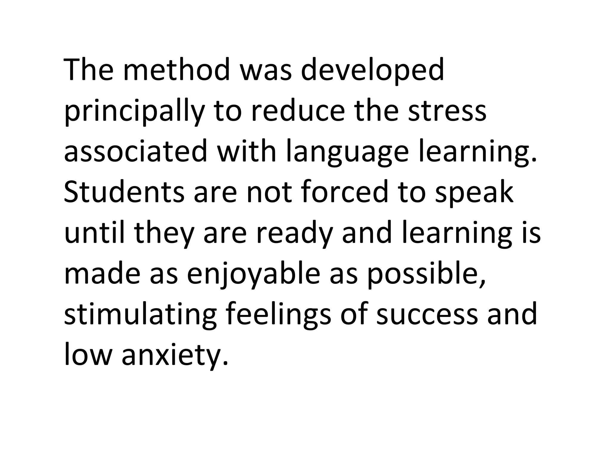 The method was developed principally to reduce the stress associated with language learning. Students are not forced to speak until they are ready and learning is made as enjoyable as possible, stimulating feelings of success and low anxiety.  