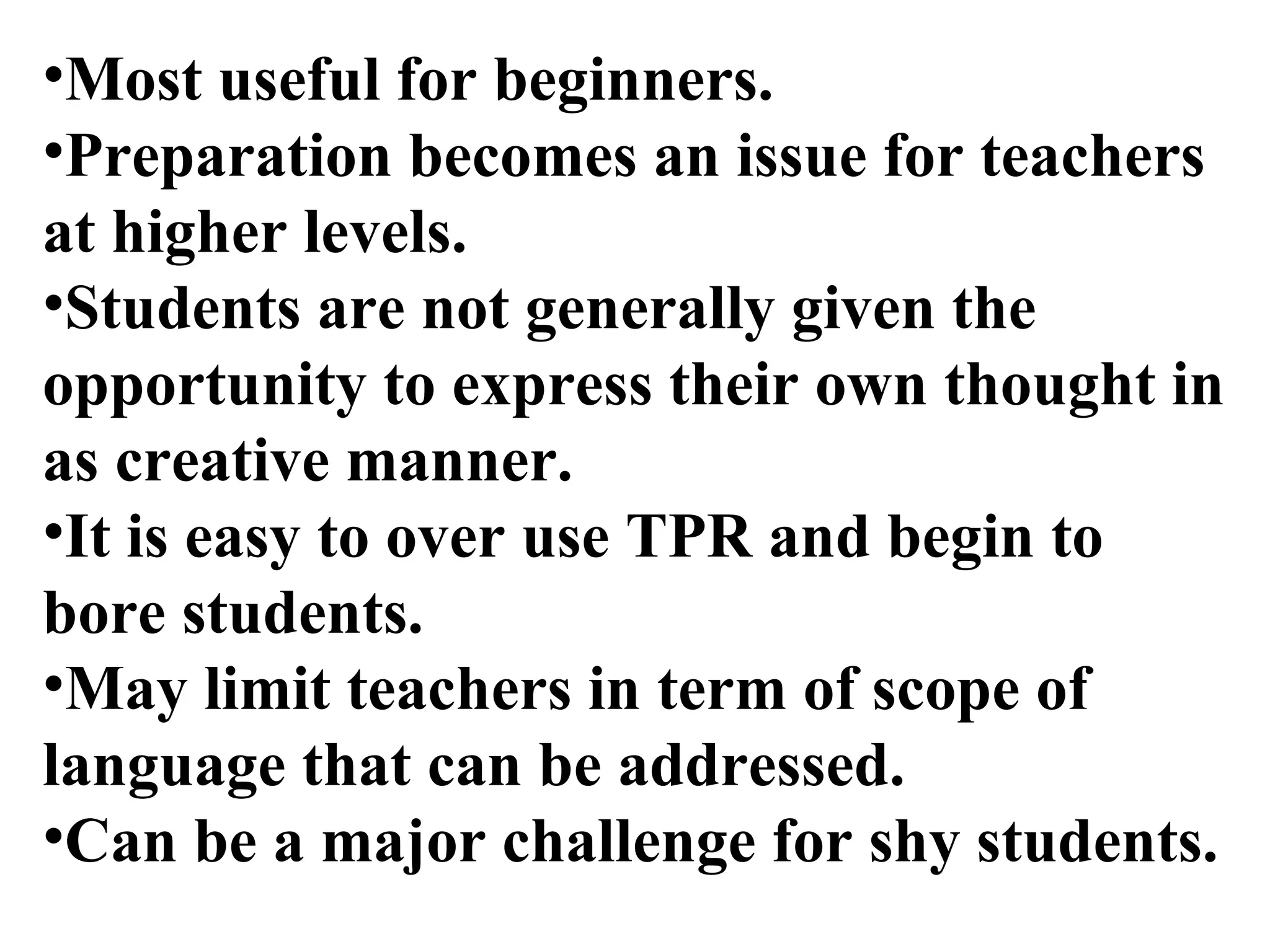 Most useful for beginners.   Preparation becomes an issue for teachers at higher levels.   Students are not generally given the opportunity to express their own thought in as creative manner.   It is easy to over use TPR and begin to bore students.   May limit teachers in term of scope of language that can be addressed.   Can be a major challenge for shy students. 