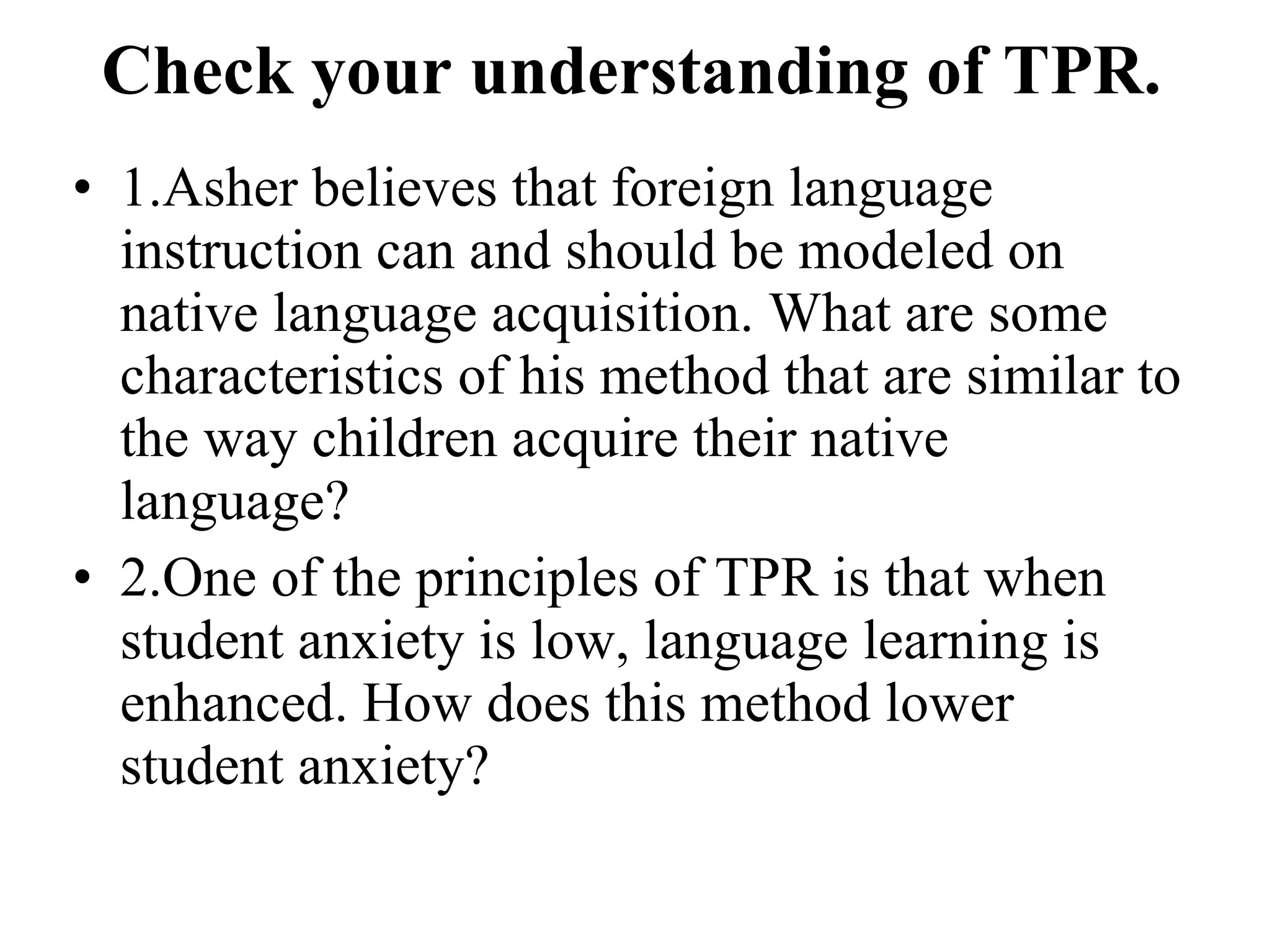 Check your understanding of TPR. 1.Asher believes that foreign language instruction can and should be modeled on native language acquisition. What are some characteristics of his method that are similar to the way children acquire their native language? 2.One of the principles of TPR is that when student anxiety is low, language learning is enhanced. How does this method lower student anxiety? 