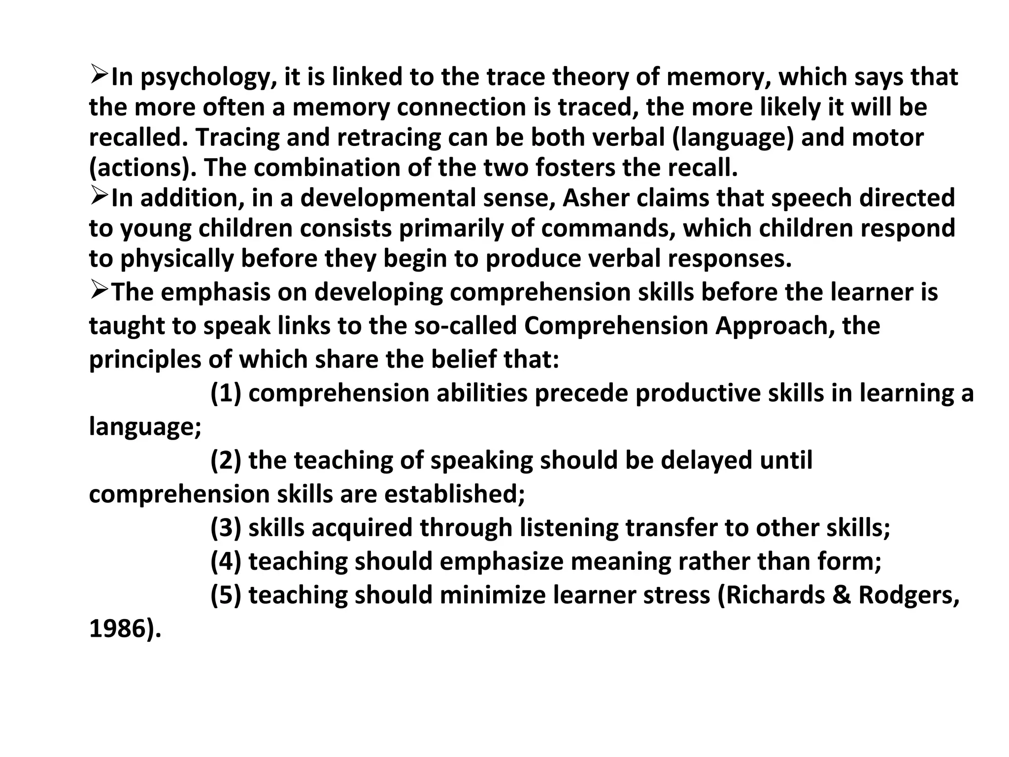 In psychology, it is linked to the trace theory of memory, which says that the more often a memory connection is traced, the more likely it will be recalled.  Tracing and retracing can be both verbal (language) and motor (actions). The combination of the two fosters the recall. In addition, in a developmental sense, Asher claims that speech directed to young children consists primarily of commands, which children respond to physically before they begin to produce verbal responses.  The emphasis on developing comprehension skills before the learner is taught to speak links to the so-called Comprehension Approach, the principles of which share the belief that: (1) comprehension abilities precede productive skills in learning a language; (2) the teaching of speaking should be delayed until comprehension skills are established;  (3) skills acquired through listening transfer to other skills; (4) teaching should emphasize meaning rather than form; (5) teaching should minimize learner stress (Richards & Rodgers, 1986). 