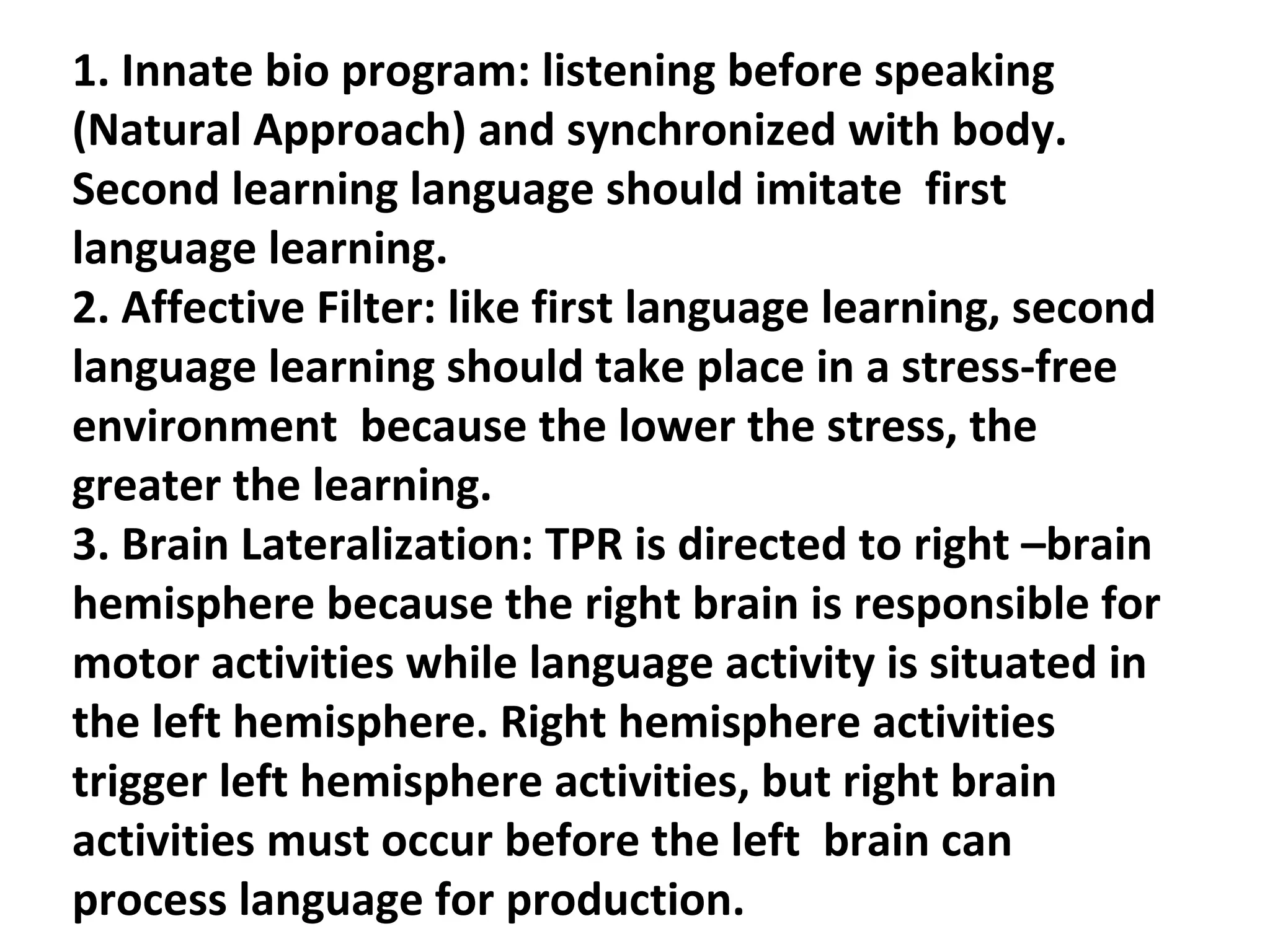 1. Innate bio program: listening before speaking (Natural Approach) and synchronized with body. Second learning language should imitate  first language learning. 2. Affective Filter: like first language learning, second language learning should take place in a stress-free environment  because the lower the stress, the greater the learning.  3. Brain Lateralization: TPR is directed to right –brain hemisphere because the right brain is responsible for motor activities while language activity is situated in the left hemisphere. Right hemisphere activities trigger left hemisphere activities, but right brain activities must occur before the left  brain can process language for production. 