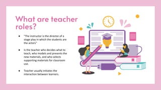 What are teacher
roles?
● "The instructor is the director of a
stage play in which the students are
the actors"
● Is the teacher who decides what to
teach, who models and presents the
new materials, and who selects
supporting materials for classroom
use.
● Teacher usually initiates the
interaction between learners.
 