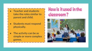 Howis itused inthe
classroom?
● Teacher and students
take the roles similar to
parent and child.
● Students must respond
physically.
● The activity can be as
simple or more complex
games.
 