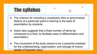 The syllabus
● The criterion for including a vocabulary item or grammatical
feature at a particular point in training is the ease of
assimilation by students.
● Asher also suggests that a fixed number of items be
introduced at a time, to facilitate ease of differentiation and
assimilation.
● The movement of the body seems to be a powerful mediator
for the understanding, organization, and storage of macro-
details of linguistic input.
 