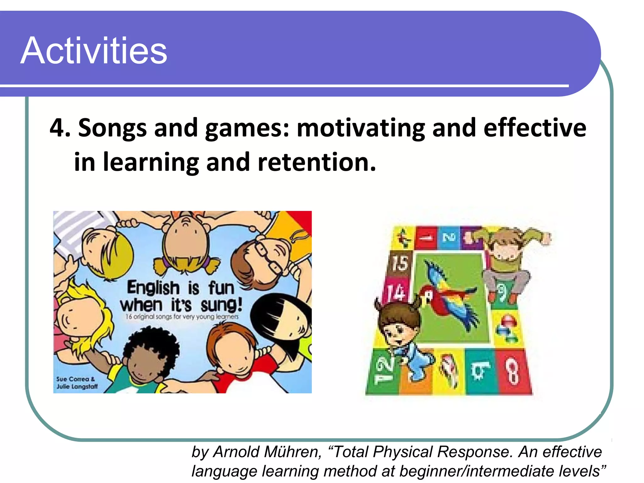 Activities
4. Songs and games: motivating and effective
in learning and retention.
by Arnold Mühren, “Total Physical Response. An effective
language learning method at beginner/intermediate levels”
 