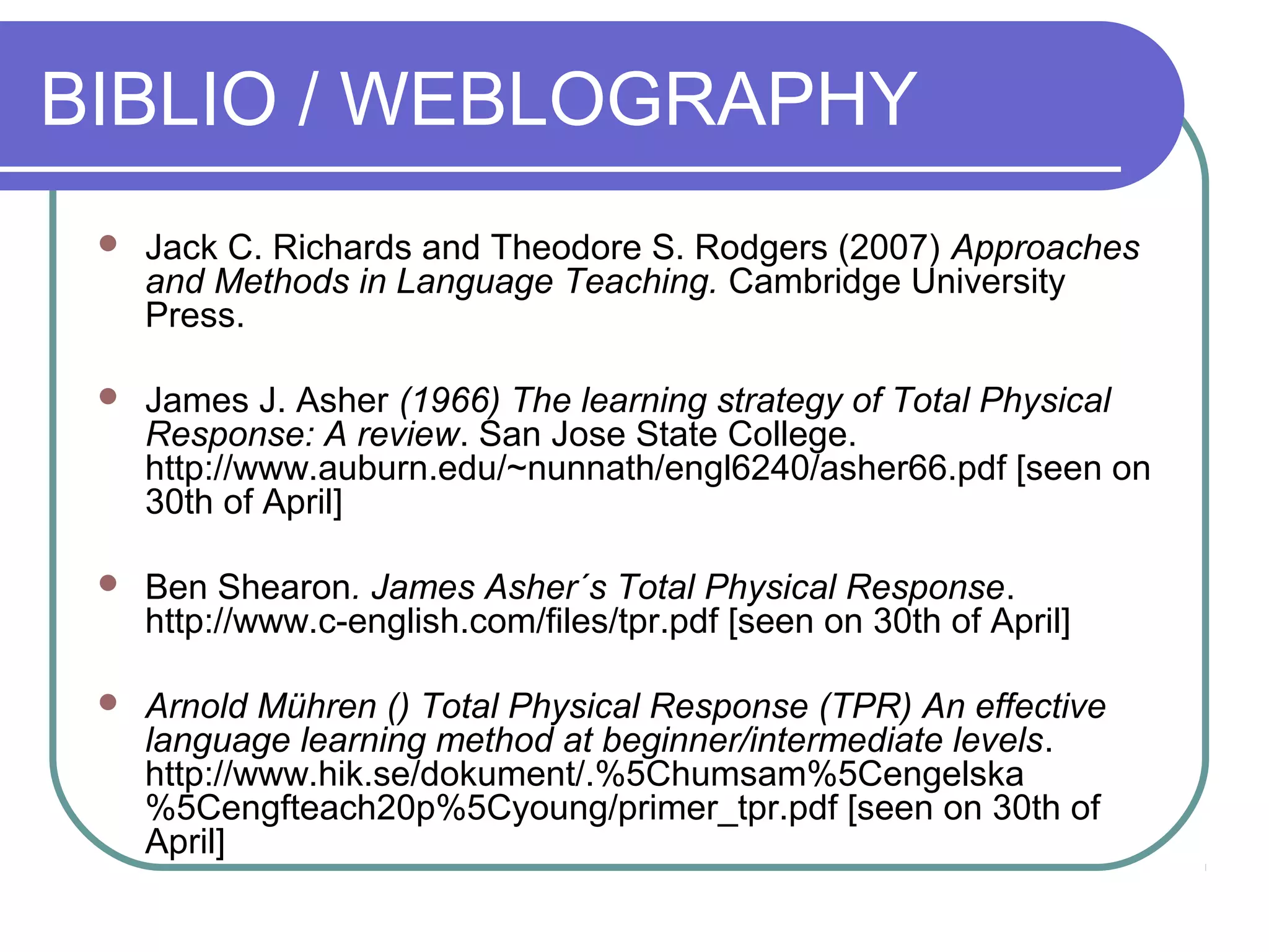 BIBLIO / WEBLOGRAPHY
 Jack C. Richards and Theodore S. Rodgers (2007) Approaches
and Methods in Language Teaching. Cambridge University
Press.
 James J. Asher (1966) The learning strategy of Total Physical
Response: A review. San Jose State College.
http://www.auburn.edu/~nunnath/engl6240/asher66.pdf [seen on
30th of April]
 Ben Shearon. James Asher´s Total Physical Response.
http://www.c-english.com/files/tpr.pdf [seen on 30th of April]
 Arnold Mühren () Total Physical Response (TPR) An effective
language learning method at beginner/intermediate levels.
http://www.hik.se/dokument/.%5Chumsam%5Cengelska
%5Cengfteach20p%5Cyoung/primer_tpr.pdf [seen on 30th of
April]
 